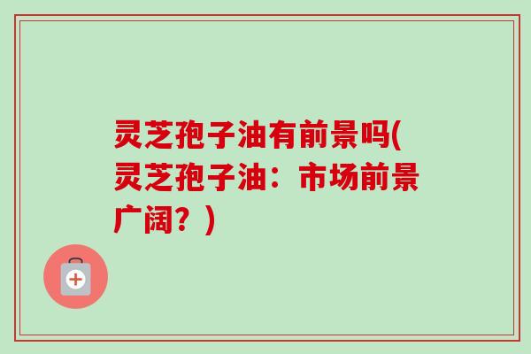 灵芝孢子油有前景吗(灵芝孢子油：市场前景广阔？)
