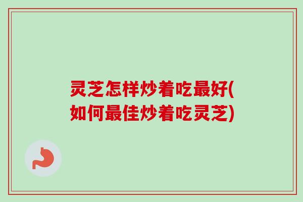 灵芝怎样炒着吃最好(如何最佳炒着吃灵芝)