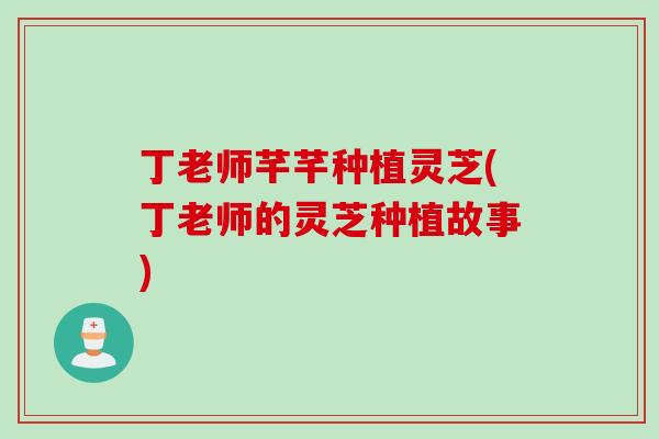 丁老师芊芊种植灵芝(丁老师的灵芝种植故事)