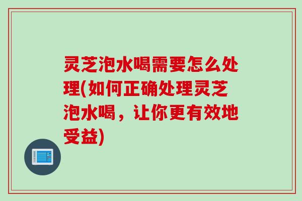 灵芝泡水喝需要怎么处理(如何正确处理灵芝泡水喝，让你更有效地受益)