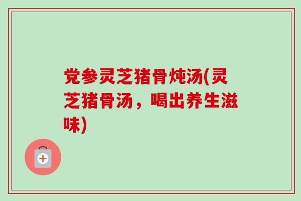 党参灵芝猪骨炖汤(灵芝猪骨汤，喝出养生滋味)