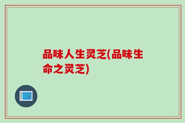 品味人生灵芝(品味生命之灵芝)