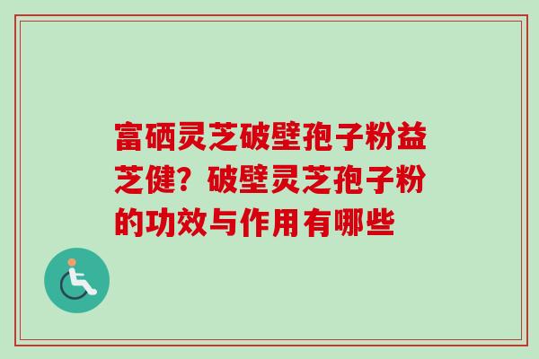 富硒灵芝破壁孢子粉益芝健？破壁灵芝孢子粉的功效与作用有哪些