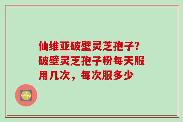 仙维亚破壁灵芝孢子？破壁灵芝孢子粉每天服用几次，每次服多少
