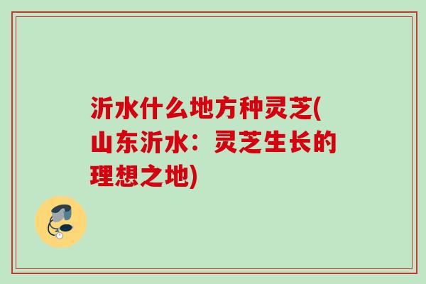 沂水什么地方种灵芝(山东沂水：灵芝生长的理想之地)