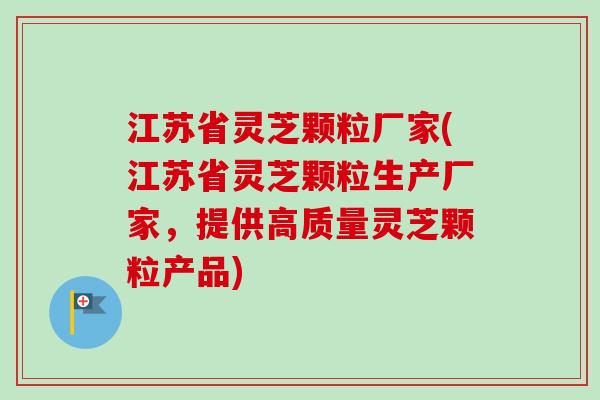 江苏省灵芝颗粒厂家(江苏省灵芝颗粒生产厂家，提供高质量灵芝颗粒产品)