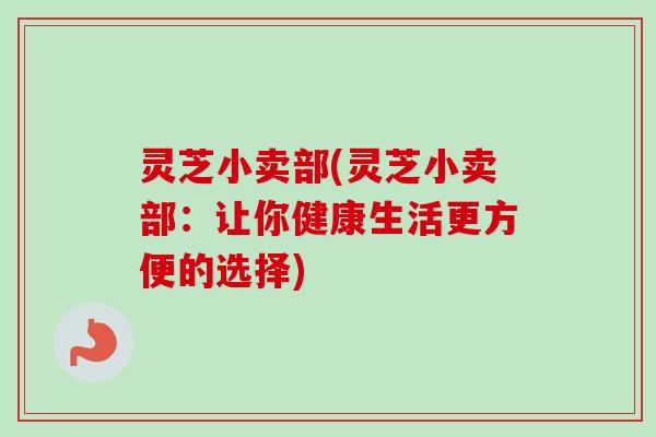 灵芝小卖部(灵芝小卖部：让你健康生活更方便的选择)
