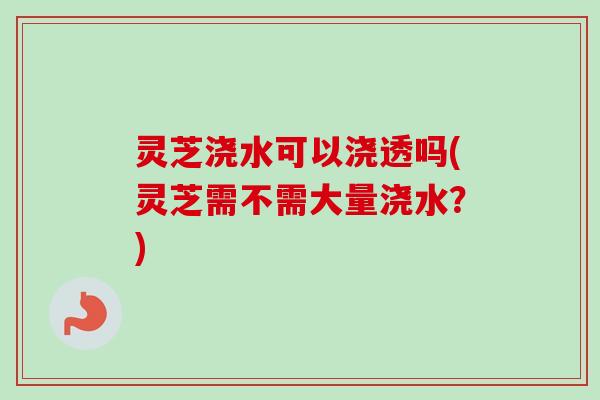 灵芝浇水可以浇透吗(灵芝需不需大量浇水？)