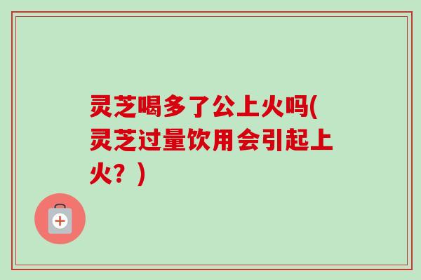 灵芝喝多了公上火吗(灵芝过量饮用会引起上火？)
