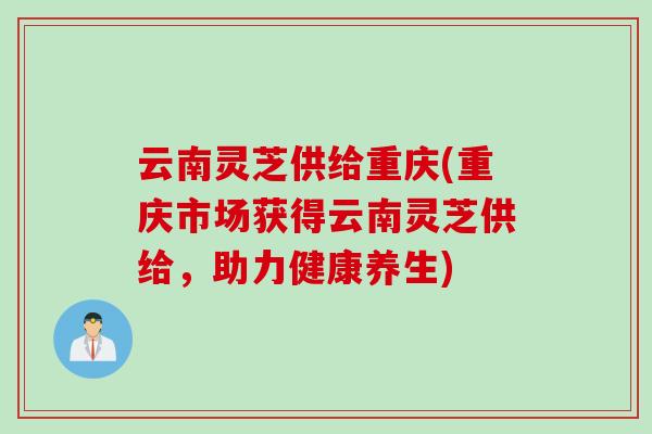 云南灵芝供给重庆(重庆市场获得云南灵芝供给，助力健康养生)