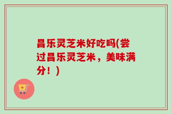 昌乐灵芝米好吃吗(尝过昌乐灵芝米，美味满分！)