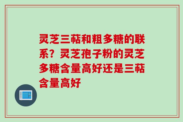灵芝三萜和粗多糖的联系？灵芝孢子粉的灵芝多糖含量高好还是三萜含量高好