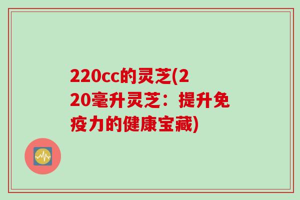 220cc的灵芝(220毫升灵芝：提升免疫力的健康宝藏)