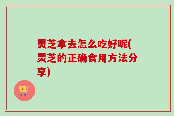 灵芝拿去怎么吃好呢(灵芝的正确食用方法分享)