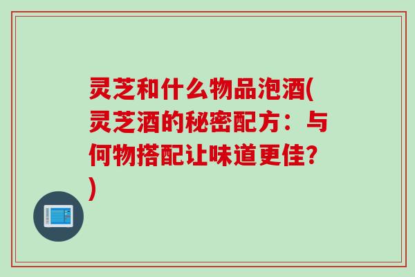 灵芝和什么物品泡酒(灵芝酒的秘密配方：与何物搭配让味道更佳？)