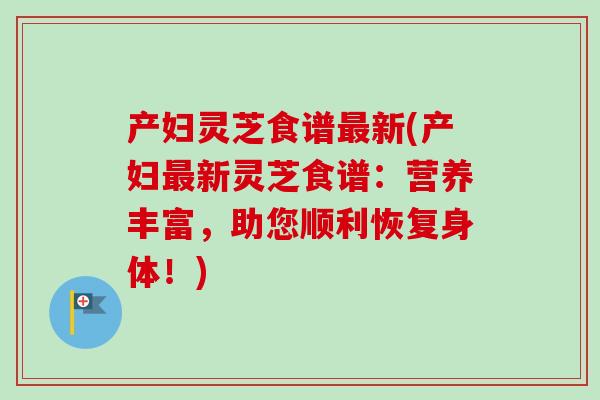 产妇灵芝食谱新(产妇新灵芝食谱:营养丰富,助您顺利恢复身体!) 产妇灵芝食谱新(产妇新灵芝食谱:营养丰富,助您顺利恢复身体!)
