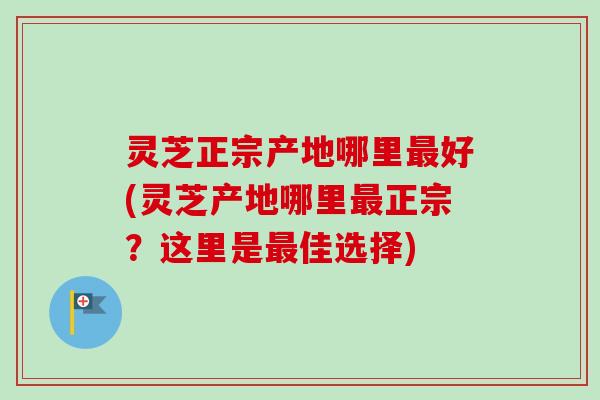 灵芝正宗产地哪里最好(灵芝产地哪里最正宗？这里是最佳选择)