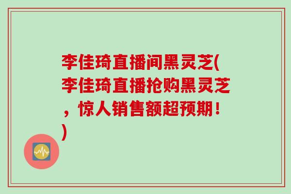 李佳琦直播间黑灵芝(李佳琦直播抢购黑灵芝，惊人销售额超预期！)