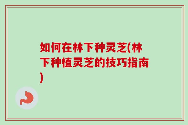如何在林下种灵芝(林下种植灵芝的技巧指南)