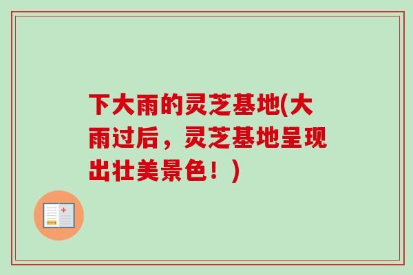 下大雨的灵芝基地(大雨过后，灵芝基地呈现出壮美景色！)