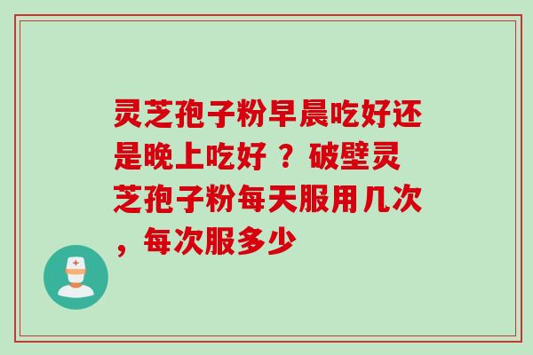 灵芝孢子粉早晨吃好还是晚上吃好 ？破壁灵芝孢子粉每天服用几次，每次服多少