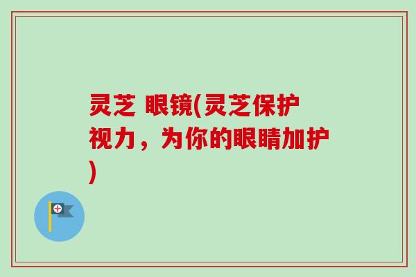 灵芝 眼镜(灵芝保护视力,为你的眼睛加护)