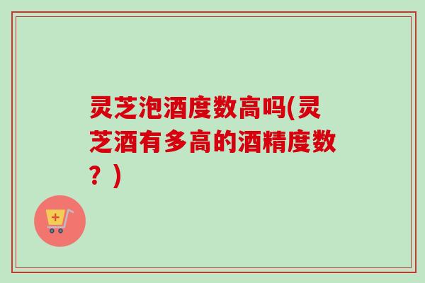 灵芝泡酒度数高吗(灵芝酒有多高的酒精度数？)