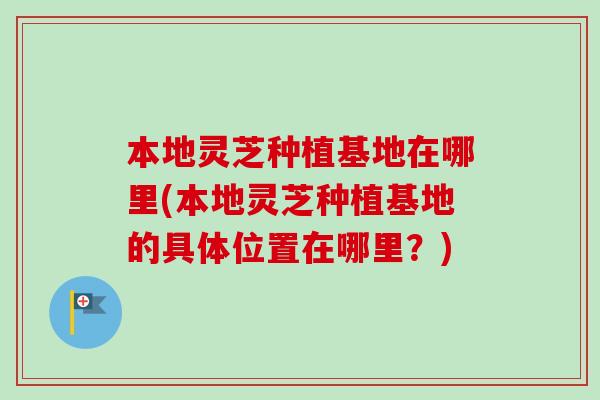 本地灵芝种植基地在哪里(本地灵芝种植基地的具体位置在哪里？)
