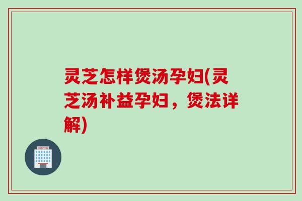 灵芝怎样煲汤孕妇(灵芝汤补益孕妇，煲法详解)