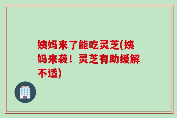 姨妈来了能吃灵芝(姨妈来袭！灵芝有助缓解不适)