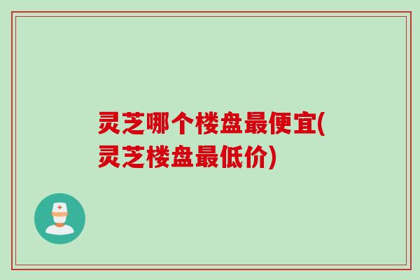灵芝哪个楼盘最便宜(灵芝楼盘最低价)