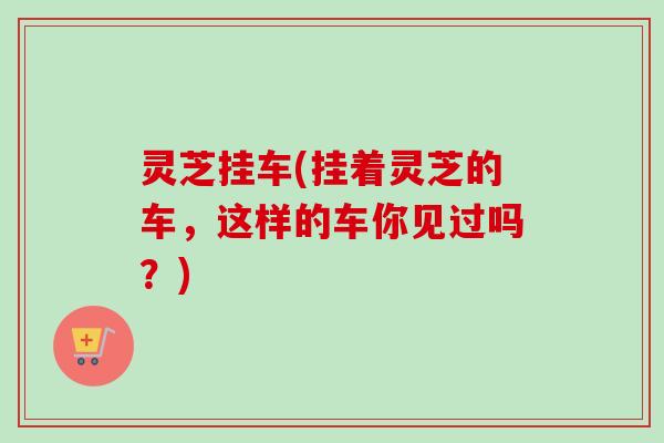 灵芝挂车(挂着灵芝的车，这样的车你见过吗？)