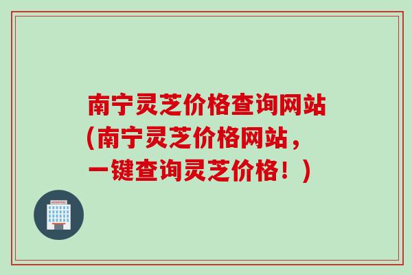 南宁灵芝价格查询网站(南宁灵芝价格网站，一键查询灵芝价格！)