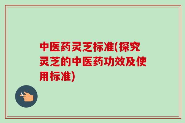 中医药灵芝标准(探究灵芝的中医药功效及使用标准)