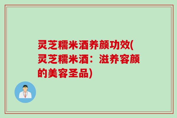 灵芝糯米酒养颜功效(灵芝糯米酒：滋养容颜的美容圣品)