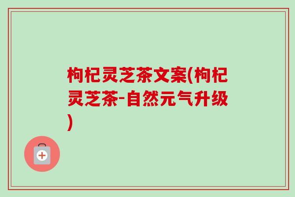 枸杞灵芝茶文案(枸杞灵芝茶-自然元气升级)