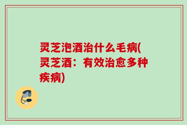 灵芝泡酒治什么毛病(灵芝酒：有效治愈多种疾病)