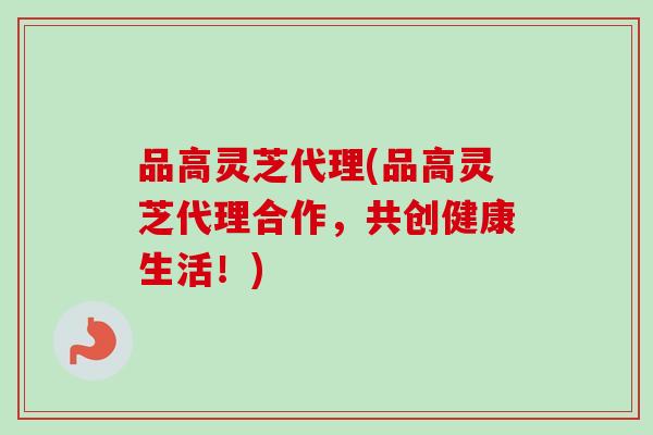 品高灵芝代理(品高灵芝代理合作，共创健康生活！)
