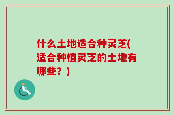 什么土地适合种灵芝(适合种植灵芝的土地有哪些？)