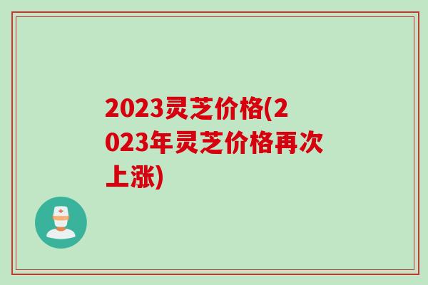 2023灵芝价格(2023年灵芝价格再次上涨)
