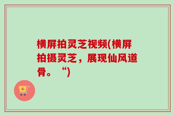 横屏拍灵芝视频(横屏拍摄灵芝，展现仙风道骨。“)