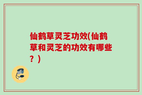 仙鹤草灵芝功效(仙鹤草和灵芝的功效有哪些？)