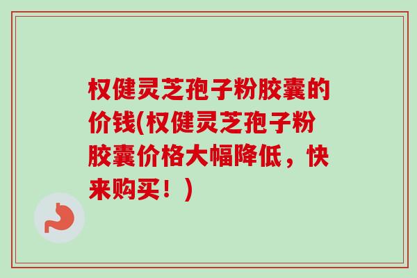 权健灵芝孢子粉胶囊的价钱(权健灵芝孢子粉胶囊价格大幅降低，快来购买！)