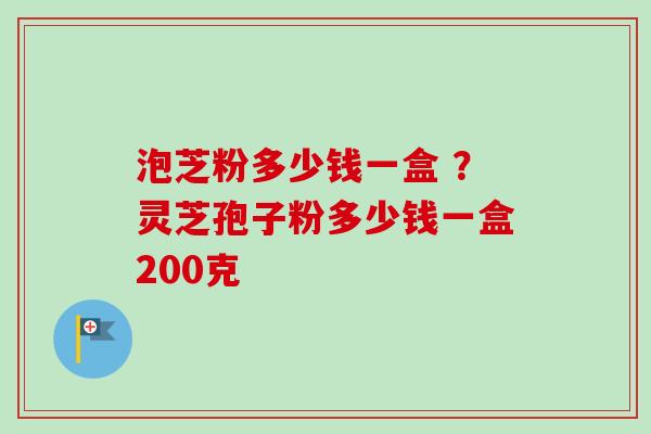 泡芝粉多少钱一盒 ？灵芝孢子粉多少钱一盒200克