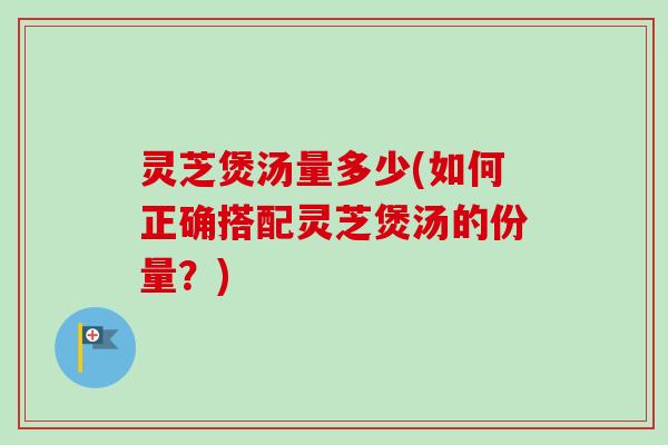 灵芝煲汤量多少(如何正确搭配灵芝煲汤的份量？)