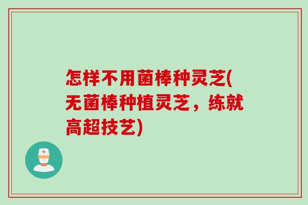 怎样不用菌棒种灵芝(无菌棒种植灵芝，练就高超技艺)