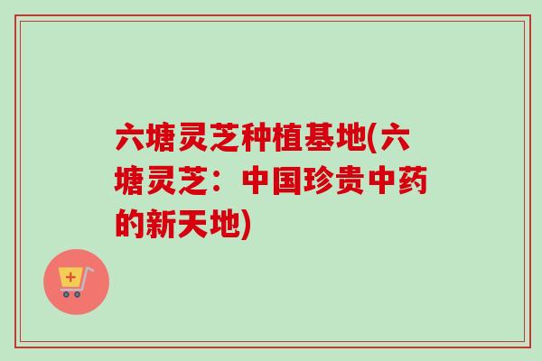 六塘灵芝种植基地(六塘灵芝：中国珍贵中药的新天地)