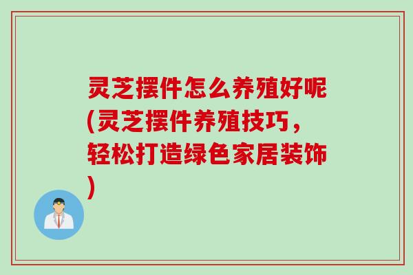 灵芝摆件怎么养殖好呢(灵芝摆件养殖技巧，轻松打造绿色家居装饰)