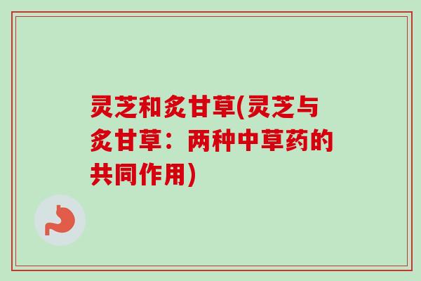 灵芝和炙甘草(灵芝与炙甘草:两种中草药的共同作用) 灵芝和炙甘草(灵芝与炙甘草:两种中草药的共同作用)