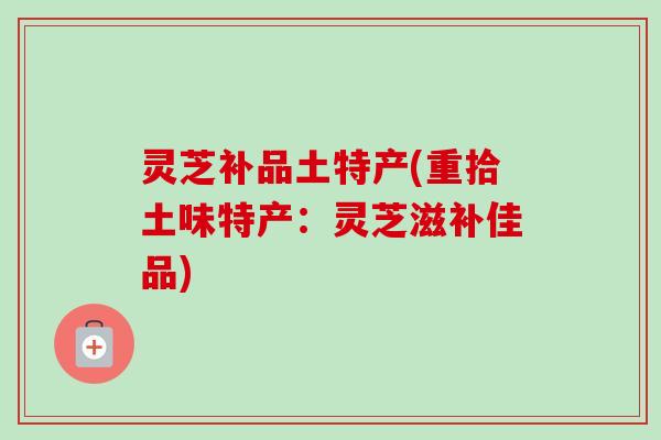 灵芝补品土特产(重拾土味特产：灵芝滋补佳品)